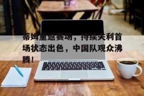 九游网站入口官网 -蒂姆重返赛场，持续失利首场状态出色，中国队观众沸腾！的简单介绍